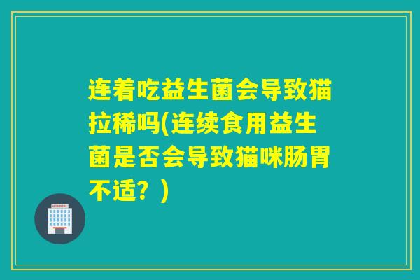 连着吃益生菌会导致猫拉稀吗(连续食用益生菌是否会导致猫咪肠胃不适？)