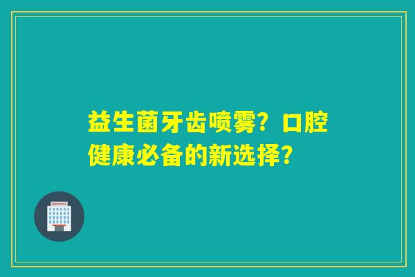 益生菌牙齿喷雾？口腔健康必备的新选择？
