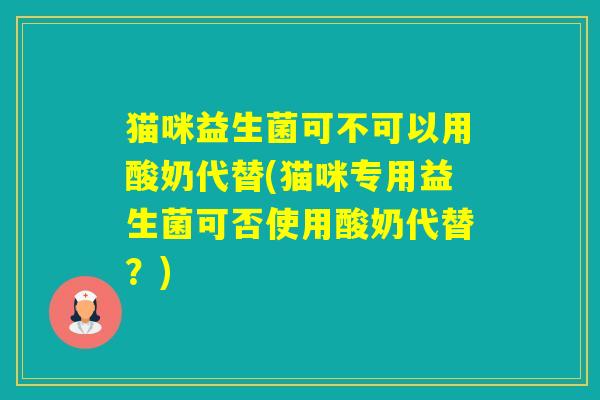猫咪益生菌可不可以用酸奶代替(猫咪专用益生菌可否使用酸奶代替？)