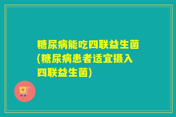 能吃四联益生菌(患者适宜摄入四联益生菌)