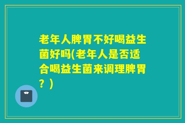 老年人脾胃不好喝益生菌好吗(老年人是否适合喝益生菌来调理脾胃？)