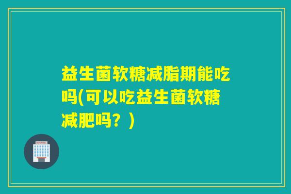 益生菌软糖减脂期能吃吗(可以吃益生菌软糖吗？)