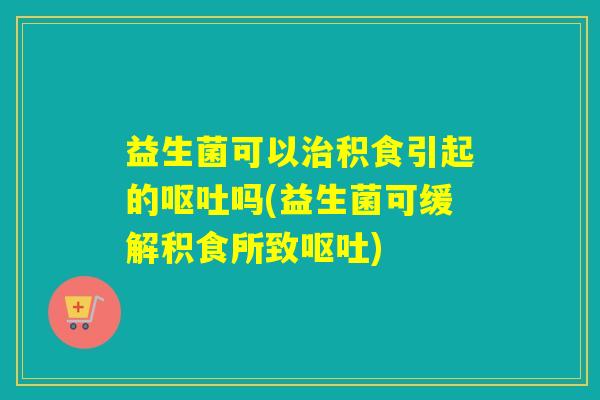 益生菌可以积食引起的吗(益生菌可缓解积食所致) 益生菌可以积食引起的吗(益生菌可缓解积食所致)