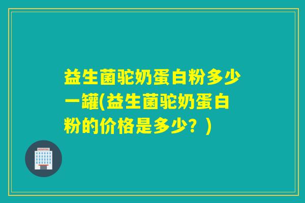 益生菌驼奶蛋白粉多少一罐(益生菌驼奶蛋白粉的价格是多少？)