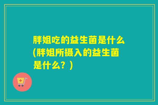 胖姐吃的益生菌是什么(胖姐所摄入的益生菌是什么？)