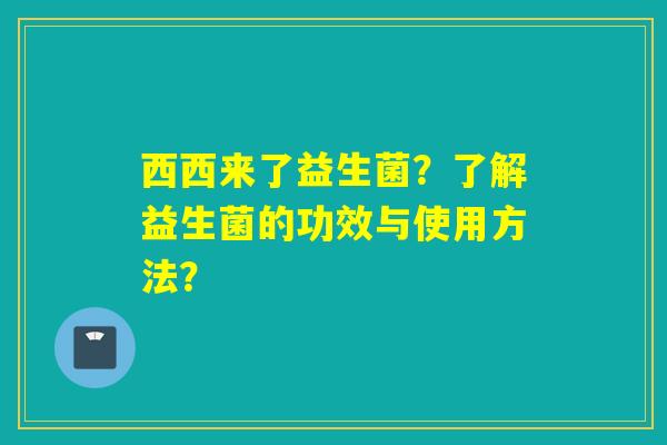 西西来了益生菌？了解益生菌的功效与使用方法？