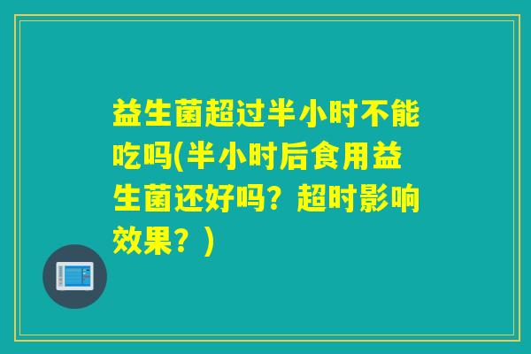 益生菌超过半小时不能吃吗(半小时后食用益生菌还好吗？超时影响效果？)