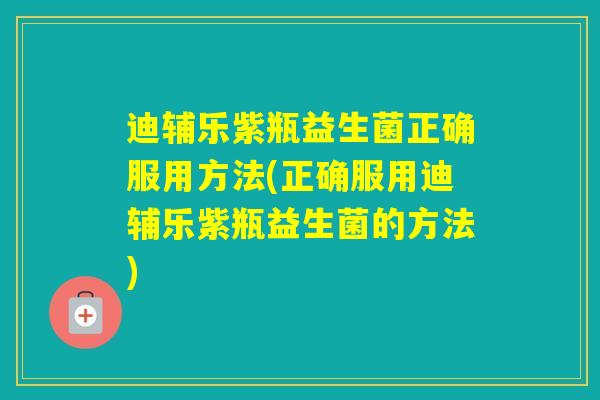 迪辅乐紫瓶益生菌正确服用方法(正确服用迪辅乐紫瓶益生菌的方法)