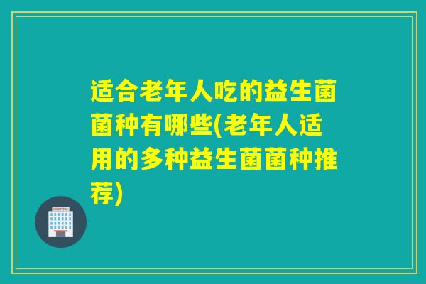 适合老年人吃的益生菌菌种有哪些(老年人适用的多种益生菌菌种推荐)