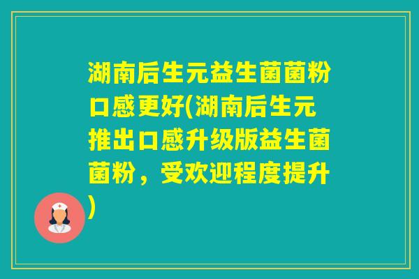 湖南后生元益生菌菌粉口感更好(湖南后生元推出口感升级版益生菌菌粉，受欢迎程度提升)