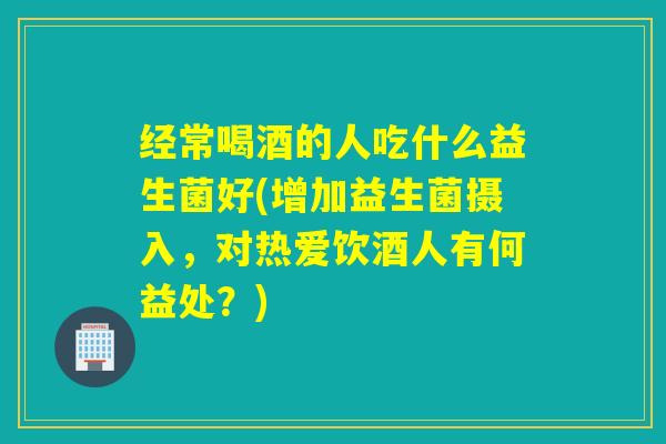 经常喝酒的人吃什么益生菌好(增加益生菌摄入,对热爱饮酒人有何益处?) 经常喝酒的人吃什么益生菌好(增加益生菌摄入,对热爱饮酒人有何益处?)