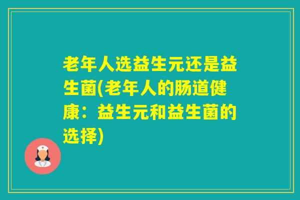 老年人选益生元还是益生菌(老年人的肠道健康:益生元和益生菌的选择) 老年人选益生元还是益生菌(老年人的肠道健康:益生元和益生菌的选择)