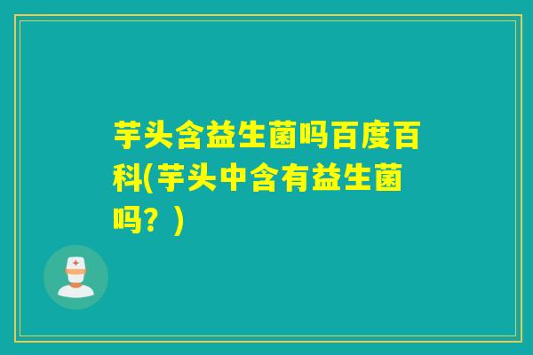 芋头含益生菌吗百度百科(芋头中含有益生菌吗？)