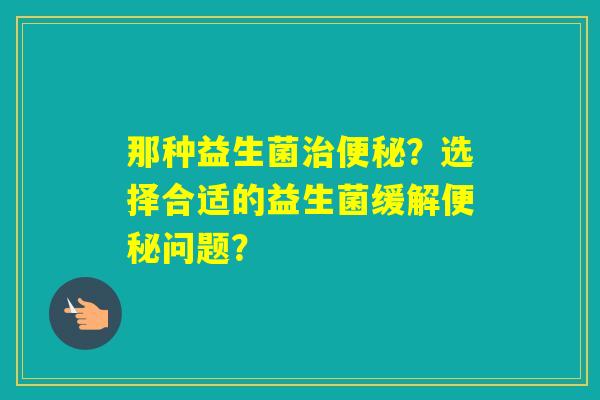 那种益生菌?选择合适的益生菌缓解问题? 那种益生菌?选择合适的益生菌缓解问题?