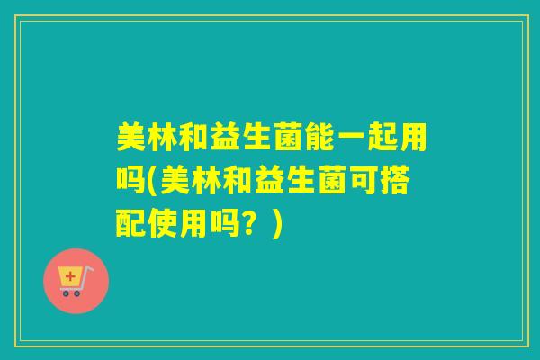 美林和益生菌能一起用吗(美林和益生菌可搭配使用吗？)