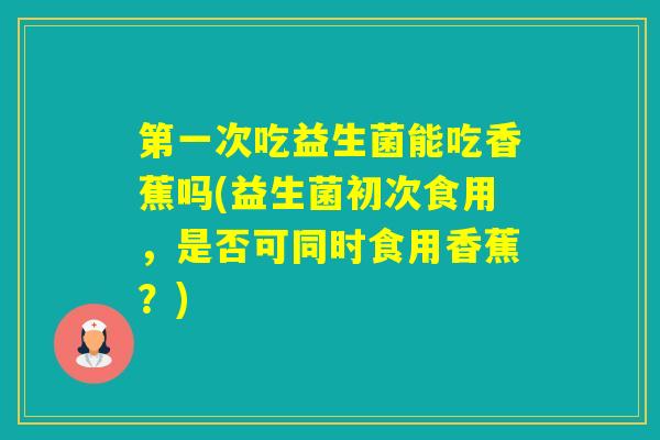 第一次吃益生菌能吃香蕉吗(益生菌初次食用，是否可同时食用香蕉？)