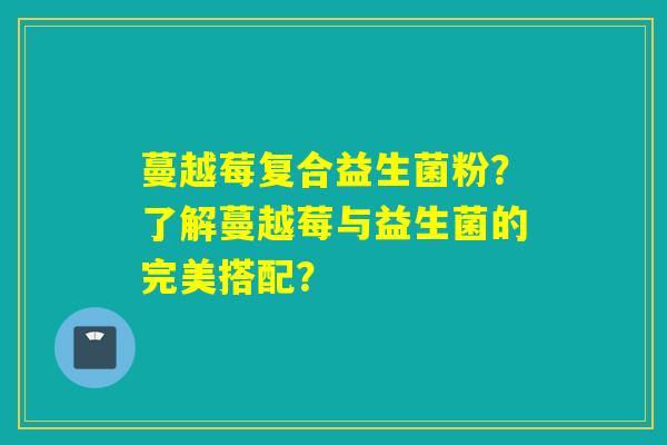 蔓越莓复合益生菌粉?了解蔓越莓与益生菌的完美搭配? 蔓越莓复合益生菌粉?了解蔓越莓与益生菌的完美搭配?