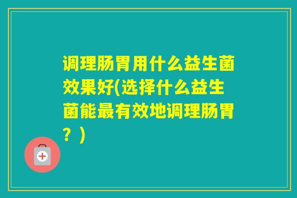 调理肠胃用什么益生菌效果好(选择什么益生菌能有效地调理肠胃?) 调理肠胃用什么益生菌效果好(选择什么益生菌能有效地调理肠胃?)
