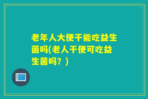 老年人大便干能吃益生菌吗(老人干便可吃益生菌吗？)