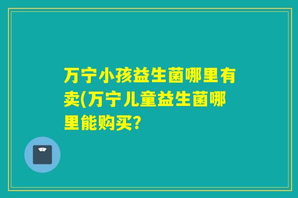 万宁小孩益生菌哪里有卖(万宁儿童益生菌哪里能购买？