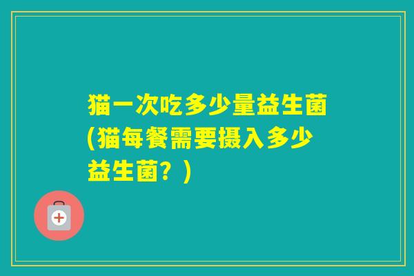 猫一次吃多少量益生菌(猫每餐需要摄入多少益生菌？)