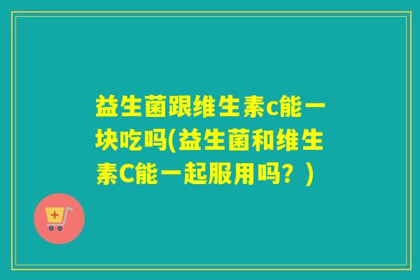 益生菌跟维生素c能一块吃吗(益生菌和维生素C能一起服用吗？)