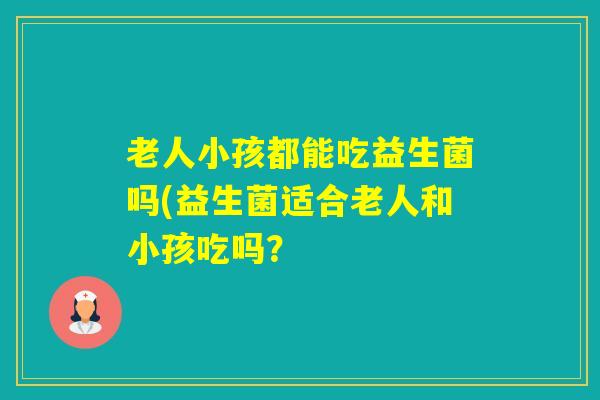老人小孩都能吃益生菌吗(益生菌适合老人和小孩吃吗? 老人小孩都能吃益生菌吗(益生菌适合老人和小孩吃吗?