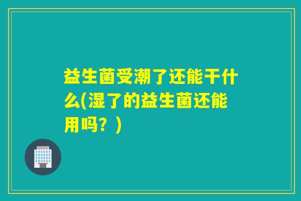 益生菌受潮了还能干什么(湿了的益生菌还能用吗？)