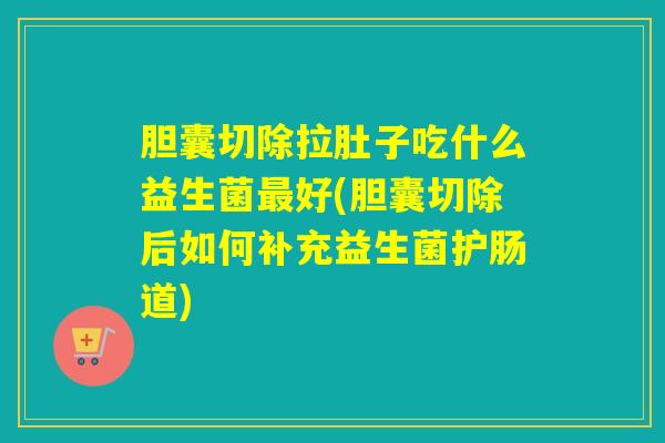 胆囊切除拉肚子吃什么益生菌好(胆囊切除后如何补充益生菌护肠道)