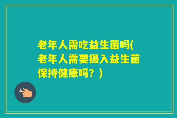 老年人需吃益生菌吗(老年人需要摄入益生菌保持健康吗？)