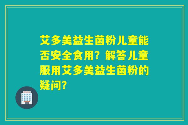 艾多美益生菌粉儿童能否安全食用?解答儿童服用艾多美益生菌粉的疑问? 艾多美益生菌粉儿童能否安全食用?解答儿童服用艾多美益生菌粉的疑问?