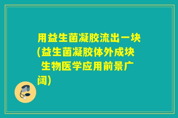 用益生菌凝胶流出一块(益生菌凝胶体外成块 生物医学应用前景广阔)