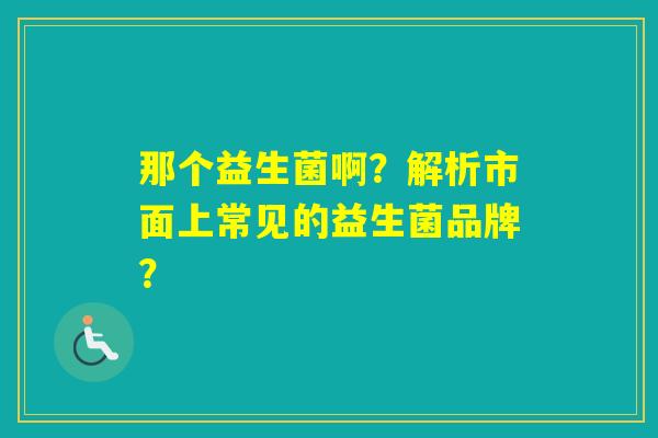 那个益生菌啊？解析市面上常见的益生菌品牌？