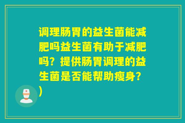 调理肠胃的益生菌能吗益生菌有助于吗?提供肠胃调理的益生菌是否能帮助瘦身?) 调理肠胃的益生菌能吗益生菌有助于吗?提供肠胃调理的益生菌是否能帮助瘦身?)