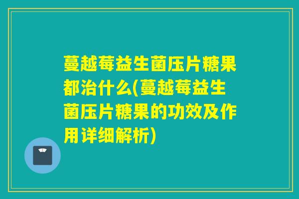 蔓越莓益生菌压片糖果都什么(蔓越莓益生菌压片糖果的功效及作用详细解析)