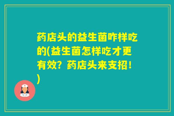 药店头的益生菌咋样吃的(益生菌怎样吃才更有效？药店头来支招！)