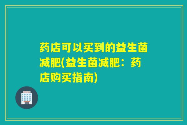 药店可以买到的益生菌(益生菌:药店购买指南) 药店可以买到的益生菌(益生菌:药店购买指南)