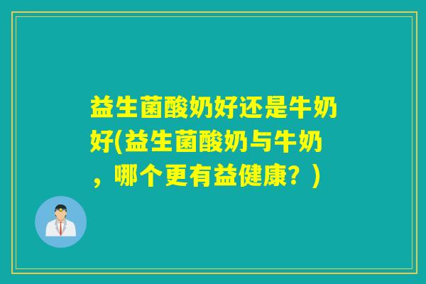 益生菌酸奶好还是牛奶好(益生菌酸奶与牛奶,哪个更有益健康?) 益生菌酸奶好还是牛奶好(益生菌酸奶与牛奶,哪个更有益健康?)