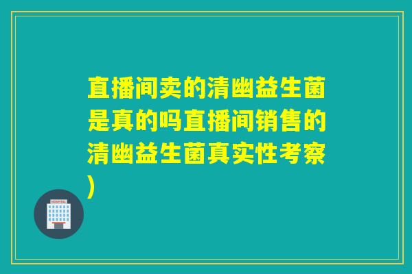 直播间卖的清幽益生菌是真的吗直播间销售的清幽益生菌真实性考察)