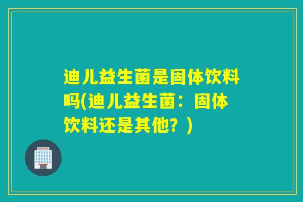 迪儿益生菌是固体饮料吗(迪儿益生菌:固体饮料还是其他?) 迪儿益生菌是固体饮料吗(迪儿益生菌:固体饮料还是其他?)