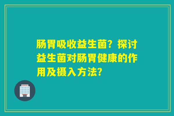 肠胃吸收益生菌？探讨益生菌对肠胃健康的作用及摄入方法？