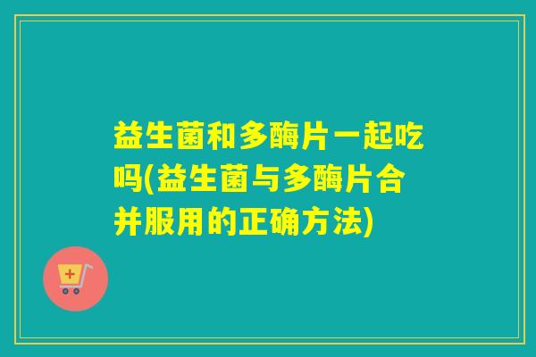 益生菌和多酶片一起吃吗(益生菌与多酶片合并服用的正确方法)