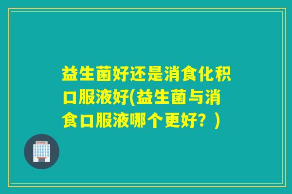 益生菌好还是消食化积口服液好(益生菌与消食口服液哪个更好？)