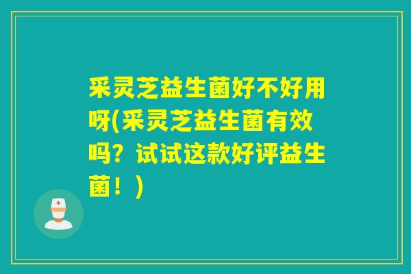 采灵芝益生菌好不好用呀(采灵芝益生菌有效吗？试试这款好评益生菌！)