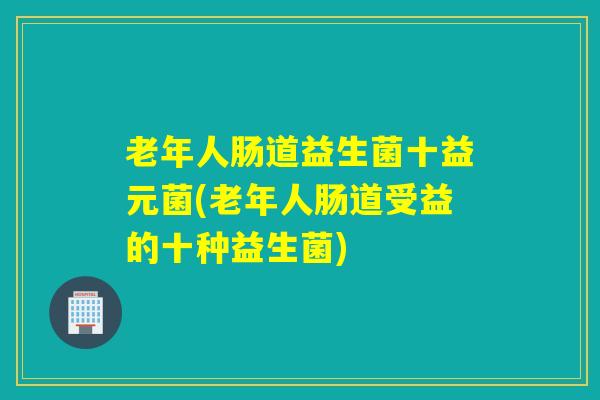 老年人肠道益生菌十益元菌(老年人肠道受益的十种益生菌)