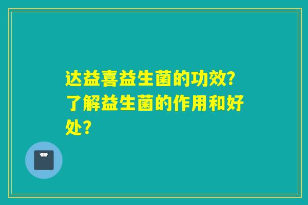 达益喜益生菌的功效？了解益生菌的作用和好处？
