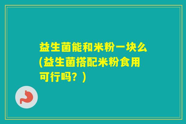 益生菌能和米粉一块么(益生菌搭配米粉食用可行吗？)