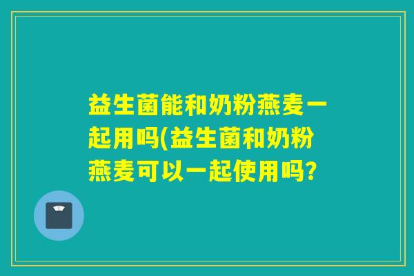 益生菌能和奶粉燕麦一起用吗(益生菌和奶粉燕麦可以一起使用吗? 益生菌能和奶粉燕麦一起用吗(益生菌和奶粉燕麦可以一起使用吗?