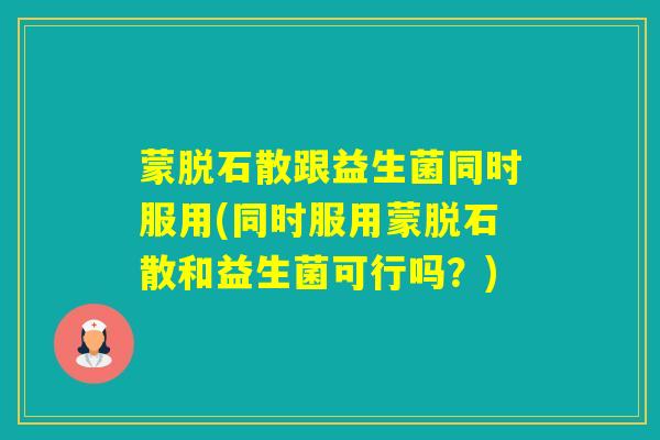 蒙脱石散跟益生菌同时服用(同时服用蒙脱石散和益生菌可行吗？)