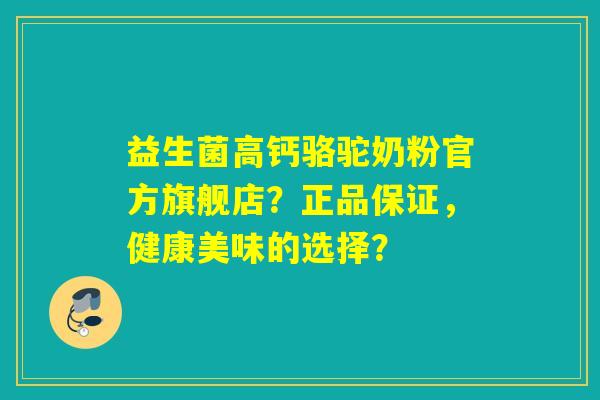 益生菌高钙骆驼奶粉官方旗舰店？正品保证，健康美味的选择？